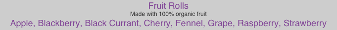 Fruit Rolls
Made with 100% organic fruit
Apple, Blackberry, Black Currant, Cherry, Fennel, Grape, Raspberry, Strawberry